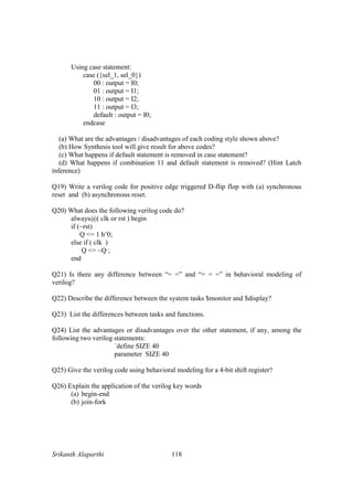 Srikanth Alaparthi 118
Using case statement:
case ({sel_1, sel_0})
00 : output = I0;
01 : output = I1;
10 : output = I2;
11 : output = I3;
default : output = I0;
endcase
(a) What are the advantages / disadvantages of each coding style shown above?
(b) How Synthesis tool will give result for above codes?
(c) What happens if default statement is removed in case statement?
(d) What happens if combination 11 and default statement is removed? (Hint Latch
inference)
Q19) Write a verilog code for positive edge triggered D-flip flop with (a) synchronous
reset and (b) asynchronous reset.
Q20) What does the following verilog code do?
always@( clk or rst ) begin
if (~rst)
Q <= 1 b’0;
else if ( clk )
Q <= ~Q ;
end
Q21) Is there any difference between “= =” and “= = =” in behavioral modeling of
verilog?
Q22) Describe the difference between the system tasks $monitor and $display?
Q23) List the differences between tasks and functions.
Q24) List the advantages or disadvantages over the other statement, if any, among the
following two verilog statements:
`define SIZE 40
parameter SIZE 40
Q25) Give the verilog code using behavioral modeling for a 4-bit shift register?
Q26) Explain the application of the verilog key words
(a) begin-end
(b) join-fork
 
