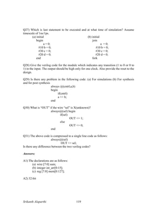 Srikanth Alaparthi 119
Q27) Which is last statement to be executed and at what time of simulation? Assume
timescale of 1ns/1ps.
(a) initial (b) initial
begin join
a = 0; a = 0;
#10 b = 0; #10 b = 0;
#30 c = 0; #30 c = 0;
#20 d = 0; #20 d = 0;
end fork
Q28) Give the verilog code for the module which indicates any transition (1 to 0 or 0 to
1) in the input. The output should be high only for one clock. Also provide the reset to the
design.
Q29) Is there any problem in the following code: (a) For simulations (b) For synthesis
and for post synthesis
always @(cntrl,a,b)
begin
if(cntrl)
a <= b;
end
Q30) What is “OUT” if the wire “sel” is X(unknown)?
always@(sel) begin
if(sel)
OUT <= 1;
else
OUT <= 0;
end
Q31) The above code is compressed to a single line code as follows:
always@(sel)
OUT <= sel;
Is there any difference between the two verilog codes?
Answers:
A1) The declarations are as follows:
(a) wire [7:0] sum;
(b) integer int_arr[0:15];
(c) reg [7:0] mem[0:127];
A2) 32-bit
 