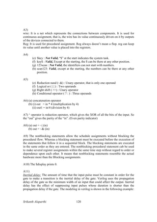 Srikanth Alaparthi 120
A3)
wire: It is a net which represents the connections between components. It is used for
continuous assignment, that is, the wire has its value continuously driven on it by outputs
of the devices connected to them.
Reg: It is used for procedural assignment. Reg always doesn’t mean a flop. reg can keep
its value until another value is placed into the registers.
A4)
(e) $key : Not Valid, “$” at the start indicates the system task.
(f) key$ : Valid, Except at the starting, the $ can be there at any other position.
(g) 123scan : Not Valid, the identifiers can not start with numbers.
(h) scan123: Valid, except at the starting, the numbers can be there at any other
position.
A5)
(e) Reduction nand (~&) : Unary operator, that is only one operand
(f) Logical or ( | | ) : Two operands
(g) Right shift ( >>) : Unary operator
(h) Conditional operator ( ? : ) : Three operands
A6) (a) concatenation operator
(b) (i) out = in * 4 (multiplication by 4)
(ii) out1 = in/4 (division by 4)
A7) ^ operator is reduction operator, which gives the XOR of all the bits of the input. So
the “out” gives the parity of the “in”. (Even parity indicator)
A8) (a) out = ~| (in)
(b) out = ~& (in)
A9) The nonblocking statements allow the schedule assignments without blocking the
procedural flow. Whereas a blocking statement must be executed before the execution of
the statements that follow it in a sequential block. The blocking statements are executed
in the same order as they are entered. The nonblocking procedural statement cab be used
to make several register assignments within the same time step without regard to order or
dependence upon each other. It means that nonblocking statements resemble the actual
hardware more than the Blocking assignments.
A10) The $display prints 0.
A11)
Inertial delay: The amount of time that the input pulse must be constant in order for the
gate to make a transition is the inertial delay of the gate. Verilog uses the propagation
delay of the gate as the minimum width of an input that could affect the output. Inertial
delay has the effect of suppressing input pulses whose duration is shorter than the
propagation delay if the gate. The modeling in verilog is shown in the following example:
 