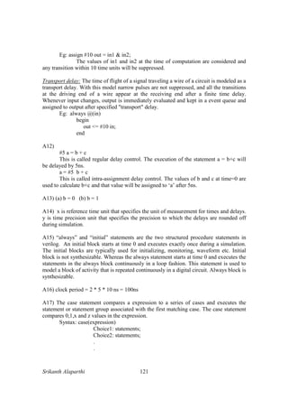 Srikanth Alaparthi 121
Eg: assign #10 out = in1 & in2;
The values of in1 and in2 at the time of computation are considered and
any transition within 10 time units will be suppressed.
Transport delay: The time of flight of a signal traveling a wire of a circuit is modeled as a
transport delay. With this model narrow pulses are not suppressed, and all the transitions
at the driving end of a wire appear at the receiving end after a finite time delay.
Whenever input changes, output is immediately evaluated and kept in a event queue and
assigned to output after specified "transport" delay.
Eg: always @(in)
begin
out <= #10 in;
end
A12)
#5 a = b + c
This is called regular delay control. The execution of the statement a = b+c will
be delayed by 5ns.
a = #5 b + c
This is called intra-assignment delay control. The values of b and c at time=0 are
used to calculate b+c and that value will be assigned to ‘a’ after 5ns.
A13) (a) b = 0 (b) b = 1
A14) x is reference time unit that specifies the unit of measurement for times and delays.
y is time precision unit that specifies the precision to which the delays are rounded off
during simulation.
A15) “always” and “initial” statements are the two structured procedure statements in
verilog. An initial block starts at time 0 and executes exactly once during a simulation.
The initial blocks are typically used for initializing, monitoring, waveform etc. Initial
block is not synthesizable. Whereas the always statement starts at time 0 and executes the
statements in the always block continuously in a loop fashion. This statement is used to
model a block of activity that is repeated continuously in a digital circuit. Always block is
synthesizable.
A16) clock period = 2 * 5 * 10 ns = 100ns
A17) The case statement compares a expression to a series of cases and executes the
statement or statement group associated with the first matching case. The case statement
compares 0,1,x and z values in the expression.
Syntax: case(expression)
Choice1: statements;
Choice2: statements;
.
.
 