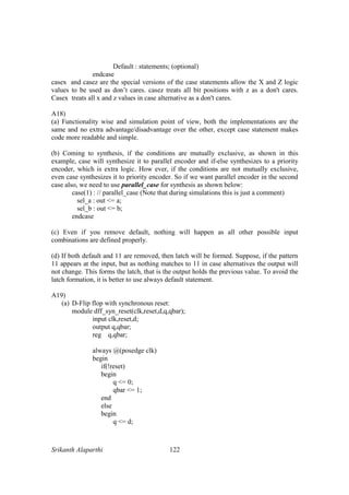 Srikanth Alaparthi 122
Default : statements; (optional)
endcase
casex and casez are the special versions of the case statements allow the X and Z logic
values to be used as don’t cares. casez treats all bit positions with z as a don't cares.
Casex treats all x and z values in case alternative as a don't cares.
A18)
(a) Functionality wise and simulation point of view, both the implementations are the
same and no extra advantage/disadvantage over the other, except case statement makes
code more readable and simple.
(b) Coming to synthesis, if the conditions are mutually exclusive, as shown in this
example, case will synthesize it to parallel encoder and if-else synthesizes to a priority
encoder, which is extra logic. How ever, if the conditions are not mutually exclusive,
even case synthesizes it to priority encoder. So if we want parallel encoder in the second
case also, we need to use parallel_case for synthesis as shown below:
case(1) : // parallel_case (Note that during simulations this is just a comment)
sel_a : out <= a;
sel_b : out <= b;
endcase
(c) Even if you remove default, nothing will happen as all other possible input
combinations are defined properly.
(d) If both default and 11 are removed, then latch will be formed. Suppose, if the pattern
11 appears at the input, but as nothing matches to 11 in case alternatives the output will
not change. This forms the latch, that is the output holds the previous value. To avoid the
latch formation, it is better to use always default statement.
A19)
(a) D-Flip flop with synchronous reset:
module dff_syn_reset(clk,reset,d,q,qbar);
input clk,reset,d;
output q,qbar;
reg q,qbar;
always @(posedge clk)
begin
if(!reset)
begin
q <= 0;
qbar <= 1;
end
else
begin
q <= d;
 