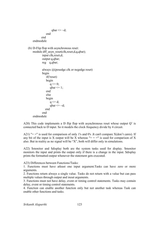 Srikanth Alaparthi 123
qbar <= ~d;
end
end
endmodule
(b) D-Flip flop with asynchronous reset:
module dff_asyn_reset(clk,reset,d,q,qbar);
input clk,reset,d;
output q,qbar;
reg q,qbar;
always @(posedge clk or negedge reset)
begin
if(!reset)
begin
q <= 0;
qbar <= 1;
end
else
begin
q <= d;
qbar <= ~d;
end
end
endmodule
A20) This code implements a D flip flop with asynchronous reset whose output Q’ is
connected back to D input. So it models the clock frequency divide by 4 circuit.
A21) "= =" is used for comparison of only 1's and 0's .It can't compare X(don’t cares). If
any bit of the input is X output will be X whereas "= = =" is used for comparison of X
also. But in reality as no signal will be “X”, both will differ only in simulations.
A22) $monitor and $display both are the system tasks used for display. $monitor
monitors the input and prints the output only if there is a change in the input. $display
prints the formatted output whenever the statement gets executed.
A23) Differences between Functions/Tasks:
1. Functions must have atleast one input argument.Tasks can have zero or more
arguments.
2. Functions return always a single value. Tasks do not return with a value but can pass
multiple values through output and inout arguments.
3. Functions must not have delay, event or timing control statements. Tasks may contain
delay, event or timing control statements.
4. Function can enable another function only but not another task whereas Task can
enable other functions and tasks.
 