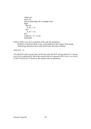 Srikanth Alaparthi 125
output out;
reg in_d1;
always @(posedge clk or negedge reset)
begin
if(reset)
in_d1 <= 0;
else
in_d1 <= in;
end
assign out = in ^ in_d1;
endmodule
A29) (a) There is no error or problem in the code for simulations.
(b) But as it forms the latch, it may create problem at later stages of the design.
Ideal design should not have code which forms this type of latches.
A30) OUT = 0
A31) Both the codes are not same. In the first code, the OUT will get either 0 or 1 always
even if sel is unknown(X). But in the second code sel is passed to OUT as it is, so if sel is
X, OUT will also be X. However, this matters only in simulations.
 