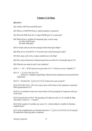 Srikanth Alaparthi 13
Chapter 3: K-Maps
Questions:
Q1) Define: SOP from and POS form?
Q2) When is a SOP/POS form is called standard or canonical?
Q3) Write the POS from for a 3-input XNOR gate? Is it canonical?
Q4) Which form is suitable for designing logic circuits using
(a) Only NAND gates
(b) Only NOR gates
Q5) In which order are the bits arranged while drawing K-Maps?
Q6) Why do we write 00 01 11 10 in that order while Drawing K-maps?
Q7) How many cells will a n-input variable have in K-Map?
Q8) How many dimensions (without projections) are there for n karnaugh map (n>2)?
Q9) What do you mean by don’t care condition?
Q10) Y = A'C + AC'B' and you are given that A=C=1 will never occur. Simplify Y?
Q11) Y = ∑ ( 0,2,3,4,9,10,12,13)
= d (6,8,14) .Simplify using KMap. Mention Prime Implicants & Essential Prime
Implicants?
Q12) Y = F(A,B,C,D) = ∑ (0,1,4,5,7,9,12). Express the same using П ?
Q13) If F(A,B,C,D,E) = B’E, how many terms will be there in the standard or canonical
SOP representation of F?
Q14) In a 6 variable K-map, how many literals will the grouping of 4 adjacent cells give
in the term?
Q15) Generalization of Q13: The grouping of k adjacent cells, in a N variable K-Map
will lead to a term of ----- literals?
Q16) If the number of variables are more,(>5) , which method is suitable for Boolean
simplification?
Q17) In the simplification of a Boolean function, F = ∑ (0,1,2,6,7,8,9,10,14,15) using Q-
M method the following table is obtained:
 