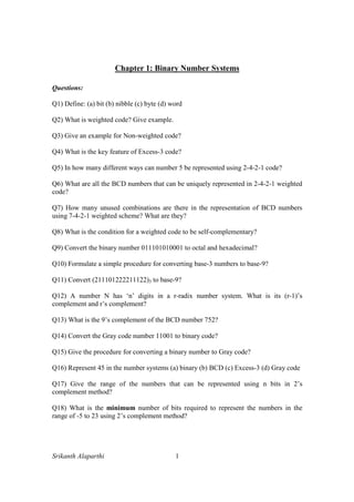 Srikanth Alaparthi 1
Chapter 1: Binary Number Systems
Questions:
Q1) Define: (a) bit (b) nibble (c) byte (d) word
Q2) What is weighted code? Give example.
Q3) Give an example for Non-weighted code?
Q4) What is the key feature of Excess-3 code?
Q5) In how many different ways can number 5 be represented using 2-4-2-1 code?
Q6) What are all the BCD numbers that can be uniquely represented in 2-4-2-1 weighted
code?
Q7) How many unused combinations are there in the representation of BCD numbers
using 7-4-2-1 weighted scheme? What are they?
Q8) What is the condition for a weighted code to be self-complementary?
Q9) Convert the binary number 011101010001 to octal and hexadecimal?
Q10) Formulate a simple procedure for converting base-3 numbers to base-9?
Q11) Convert (211101222211122)3 to base-9?
Q12) A number N has ‘n’ digits in a r-radix number system. What is its (r-1)’s
complement and r’s complement?
Q13) What is the 9’s complement of the BCD number 752?
Q14) Convert the Gray code number 11001 to binary code?
Q15) Give the procedure for converting a binary number to Gray code?
Q16) Represent 45 in the number systems (a) binary (b) BCD (c) Excess-3 (d) Gray code
Q17) Give the range of the numbers that can be represented using n bits in 2’s
complement method?
Q18) What is the minimum number of bits required to represent the numbers in the
range of -5 to 23 using 2’s complement method?
 