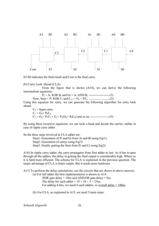 Srikanth Alaparthi 26
S3-S0 indicates the final result and Cout is the final carry.
(b) Carry Look Ahead (CLA)
From the figure that is shown (A14), we can derive the following
intermediate equations:
Pi = Ai XOR Bi and Gi = Ai AND Bi ------------------- (1)
Now, Sum = Pi XOR Ci and Ci+1 = Gi + PiCi ----------------------------- (2)
Using this equation for carry, we can generate the following algorithm for carry look
ahead:
C0 = Input carry
C1 = G0+ P0C0
C2 = G1+ P1C1 = G1+ P1(G0+ P0C0) and so on..------------------(3)
By using these recursive equations, we can look a head and decide the carrier, unlike in
case of ripple carry adder.
So the three steps involved in CLA adder are:
Step1: Generation of Pi and Gi from Ai and Bi using Eq(1)
Step2: Generation of carrys using Eq(3)
Step3: Finally getting the Sum from Pi and Ci using Eq(2)
A16) In ripple carry adder, the carry propagates from first adder to last. As it has to pass
through all the adders, the delay in getting the final output is considerably high. Where as
it is hard-ware efficient. The scheme for CLA is explained in the previous question. The
major advantage of CLA is faster output. But it needs more hardware.
A17) To perform the delay calculations, use the circuits that are shown in above answers.
(a) For full adder the best implementation is shown in A14.
XOR gate delay = 10ns and AND/OR gate delay = 5ns
The delay for each adder = 10 + 10 + 5 = 25ns.
For adding 4-bits, we need 4 such adders, so overall delay = 100ns
(b) For CLA, as explained in A15, we need 3 main steps:
 