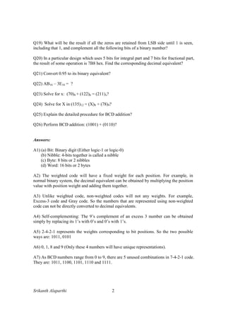 Srikanth Alaparthi 2
Q19) What will be the result if all the zeros are retained from LSB side until 1 is seen,
including that 1, and complement all the following bits of a binary number?
Q20) In a particular design which uses 5 bits for integral part and 7 bits for fractional part,
the result of some operation is 7B8 hex. Find the corresponding decimal equivalent?
Q21) Convert 0.95 to its binary equivalent?
Q22) AB16 – 3E16 = ?
Q23) Solve for x: (70)8 + (122)6 = (211)x?
Q24) Solve for X in (135)12 = (X)8 + (78)9?
Q25) Explain the detailed procedure for BCD addition?
Q26) Perform BCD addition: (1001) + (0110)?
Answers:
A1) (a) Bit: Binary digit (Either logic-1 or logic-0)
(b) Nibble: 4-bits together is called a nibble
(c) Byte: 8 bits or 2 nibbles
(d) Word: 16 bits or 2 bytes
A2) The weighted code will have a fixed weight for each position. For example, in
normal binary system, the decimal equivalent can be obtained by multiplying the position
value with position weight and adding them together.
A3) Unlike weighted code, non-weighted codes will not any weights. For example,
Excess-3 code and Gray code. So the numbers that are represented using non-weighted
code can not be directly converted to decimal equivalents.
A4) Self-complementing: The 9’s complement of an excess 3 number can be obtained
simply by replacing its 1’s with 0’s and 0’s with 1’s.
A5) 2-4-2-1 represents the weights corresponding to bit positions. So the two possible
ways are: 1011, 0101
A6) 0, 1, 8 and 9 (Only these 4 numbers will have unique representations).
A7) As BCD numbers range from 0 to 9, there are 5 unused combinations in 7-4-2-1 code.
They are: 1011, 1100, 1101, 1110 and 1111.
 