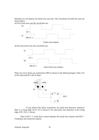 Srikanth Alaparthi 38
Similarly we can analyze for clock-wise case also. The waveforms for both the cases are
shown below.
(a) For Clock-wise case the waveforms are:
(b) For anti-clock wise, the waveforms are:
These two wave forms are connected to DFF as shown in the following figure. That is S1
to the clock and S2 to the D input.
If you observe the above waveforms, for clock-wise direction, whenever
there is a rising edge of S1, S2 is always 0. For anti-clock wise direction, at the rising
edge of S1, S2 is 1 always.
That is OUT =1 in the above circuit indicates the clock-wise rotation and OUT =
0 indicates anti-clockwise rotation.
 