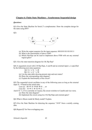 Srikanth Alaparthi 43
Chapter 6: Finite State Machines – Synchronous Sequential design
Questions:
Q1) Give the State Machine for Serial 2’s complementer. Draw the complete design for
the same using DFF?
Q2)
(a) Write the output sequence for the input sequence: 001010110110110111
(b) What is the functionality of above FSM?
(c) Which flip-flop can be used to implement above FSM with out any external
logical gates?
Q3) Give the state transition diagram for J-K flip flop?
Q4) A sequential circuit with 2 D flip-flops, A and B and an external input x, is specified
by the following next-state equations:
A(t+1) = x’A + x B
B(t+1) = x A’ + x’B
(a) List the state table showing present state and next states?
(b) Draw the corresponding state diagram?
(c) Explain the functionality of the circuit?
Q5) The sequential circuit oscillates in any of the following cases as long as the external
input X = 0 based on the initial state:
Case (a) : 00 01 00 01 ….or
Case (b) : 10 11 10 11 ….
And if X =1, if it is currently in Case(a), the circuit switches to Case(b) and vice versa.
(a) Draw the state diagram?
(b) Implement the circuit using two J-K flip flops and external gates?
Q6) What is Moore model & Mealy model? Explain.
Q7) Give the State Machine for detecting the sequence “1010” from a serially coming
data.
Q8) Repeat Q7 for Non-overlapping case.
 