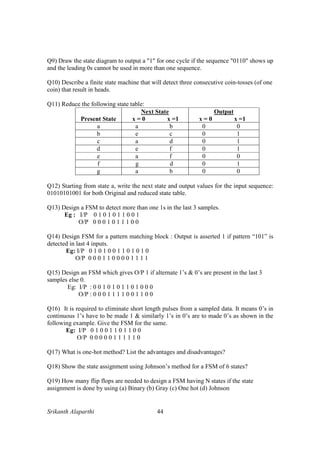 Srikanth Alaparthi 44
Q9) Draw the state diagram to output a "1" for one cycle if the sequence "0110" shows up
and the leading 0s cannot be used in more than one sequence.
Q10) Describe a finite state machine that will detect three consecutive coin-tosses (of one
coin) that result in heads.
Q11) Reduce the following state table:
Present State
Next State
x = 0 x =1
Output
x = 0 x =1
a a b 0 0
b e c 0 1
c a d 0 1
d e f 0 1
e a f 0 0
f g d 0 1
g a b 0 0
Q12) Starting from state a, write the next state and output values for the input sequence:
01010101001 for both Original and reduced state table.
Q13) Design a FSM to detect more than one 1s in the last 3 samples.
Eg : I/P 0 1 0 1 0 1 1 0 0 1
O/P 0 0 0 1 0 1 1 1 0 0
Q14) Design FSM for a pattern matching block : Output is asserted 1 if pattern “101” is
detected in last 4 inputs.
Eg: I/P 0 1 0 1 0 0 1 1 0 1 0 1 0
O/P 0 0 0 1 1 0 0 0 0 1 1 1 1
Q15) Design an FSM which gives O/P 1 if alternate 1’s & 0’s are present in the last 3
samples else 0.
Eg: I/P : 0 0 1 0 1 0 1 1 0 1 0 0 0
O/P : 0 0 0 1 1 1 1 0 0 1 1 0 0
Q16) It is required to eliminate short length pulses from a sampled data. It means 0’s in
continuous 1’s have to be made 1 & similarly 1’s in 0’s are to made 0’s as shown in the
following example. Give the FSM for the same.
Eg: I/P 0 1 0 0 1 1 0 1 1 0 0
O/P 0 0 0 0 0 1 1 1 1 1 0
Q17) What is one-hot method? List the advantages and disadvantages?
Q18) Show the state assignment using Johnson’s method for a FSM of 6 states?
Q19) How many flip flops are needed to design a FSM having N states if the state
assignment is done by using (a) Binary (b) Gray (c) One hot (d) Johnson
 