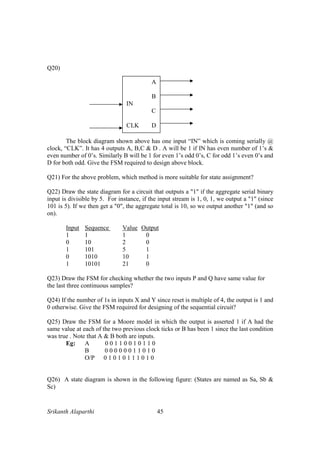 Srikanth Alaparthi 45
Q20)
The block diagram shown above has one input “IN” which is coming serially @
clock, “CLK”. It has 4 outputs A, B,C & D . A will be 1 if IN has even number of 1’s &
even number of 0’s. Similarly B will be 1 for even 1’s odd 0’s, C for odd 1’s even 0’s and
D for both odd. Give the FSM required to design above block.
Q21) For the above problem, which method is more suitable for state assignment?
Q22) Draw the state diagram for a circuit that outputs a "1" if the aggregate serial binary
input is divisible by 5. For instance, if the input stream is 1, 0, 1, we output a "1" (since
101 is 5). If we then get a "0", the aggregate total is 10, so we output another "1" (and so
on).
Input Sequence Value Output
1 1 1 0
0 10 2 0
1 101 5 1
0 1010 10 1
1 10101 21 0
Q23) Draw the FSM for checking whether the two inputs P and Q have same value for
the last three continuous samples?
Q24) If the number of 1s in inputs X and Y since reset is multiple of 4, the output is 1 and
0 otherwise. Give the FSM required for designing of the sequential circuit?
Q25) Draw the FSM for a Moore model in which the output is asserted 1 if A had the
same value at each of the two previous clock ticks or B has been 1 since the last condition
was true . Note that A & B both are inputs.
Eg: A 0 0 1 1 0 0 1 0 1 1 0
B 0 0 0 0 0 0 1 1 0 1 0
O/P 0 1 0 1 0 1 1 1 0 1 0
Q26) A state diagram is shown in the following figure: (States are named as Sa, Sb &
Sc)
A
B
IN
C
CLK D
 