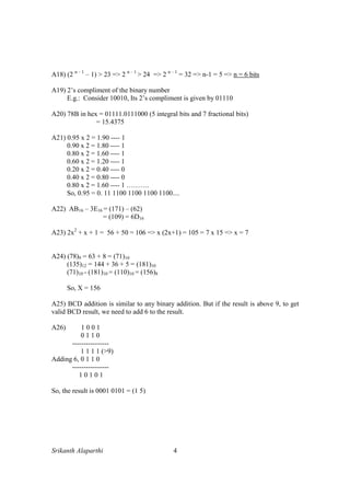 Srikanth Alaparthi 4
A18) (2 n – 1
– 1) > 23 => 2 n – 1
> 24 => 2 n – 1
= 32 => n-1 = 5 => n = 6 bits
A19) 2’s compliment of the binary number
E.g.: Consider 10010, Its 2’s compliment is given by 01110
A20) 78B in hex = 01111.0111000 (5 integral bits and 7 fractional bits)
= 15.4375
A21) 0.95 x 2 = 1.90 ---- 1
0.90 x 2 = 1.80 ---- 1
0.80 x 2 = 1.60 ---- 1
0.60 x 2 = 1.20 ---- 1
0.20 x 2 = 0.40 ---- 0
0.40 x 2 = 0.80 ---- 0
0.80 x 2 = 1.60 ---- 1 ……….
So, 0.95 = 0. 11 1100 1100 1100 1100....
A22) AB16 – 3E16 = (171) – (62)
= (109) = 6D16
A23) 2x2
+ x + 1 = 56 + 50 = 106 => x (2x+1) = 105 = 7 x 15 => x = 7
A24) (78)9 = 63 + 8 = (71)10
(135)12 = 144 + 36 + 5 = (181)10
(71)10 - (181)10 = (110)10 = (156)8
So, X = 156
A25) BCD addition is similar to any binary addition. But if the result is above 9, to get
valid BCD result, we need to add 6 to the result.
A26) 1 0 0 1
0 1 1 0
----------------
1 1 1 1 (>9)
Adding 6, 0 1 1 0
----------------
1 0 1 0 1
So, the result is 0001 0101 = (1 5)
 
