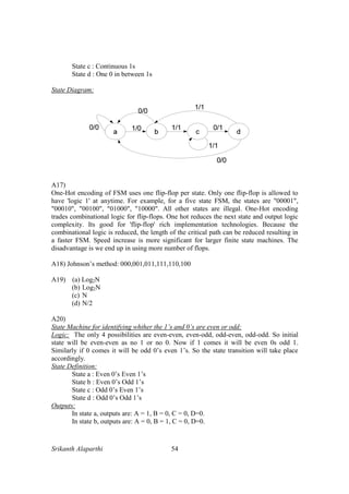 Srikanth Alaparthi 54
State c : Continuous 1s
State d : One 0 in between 1s
State Diagram:
A17)
One-Hot encoding of FSM uses one flip-flop per state. Only one flip-flop is allowed to
have 'logic 1' at anytime. For example, for a five state FSM, the states are "00001",
"00010", "00100", "01000", "10000". All other states are illegal. One-Hot encoding
trades combinational logic for flip-flops. One hot reduces the next state and output logic
complexity. Its good for 'flip-flop' rich implementation technologies. Because the
combinational logic is reduced, the length of the critical path can be reduced resulting in
a faster FSM. Speed increase is more significant for larger finite state machines. The
disadvantage is we end up in using more number of flops.
A18) Johnson’s method: 000,001,011,111,110,100
A19) (a) Log2N
(b) Log2N
(c) N
(d) N/2
A20)
State Machine for identifying whther the 1’s and 0’s are even or odd:
Logic: The only 4 possibilities are even-even, even-odd, odd-even, odd-odd. So initial
state will be even-even as no 1 or no 0. Now if 1 comes it will be even 0s odd 1.
Similarly if 0 comes it will be odd 0’s even 1’s. So the state transition will take place
accordingly.
State Definition:
State a : Even 0’s Even 1’s
State b : Even 0’s Odd 1’s
State c : Odd 0’s Even 1’s
State d : Odd 0’s Odd 1’s
Outputs:
In state a, outputs are: A = 1, B = 0, C = 0, D=0.
In state b, outputs are: A = 0, B = 1, C = 0, D=0.
 