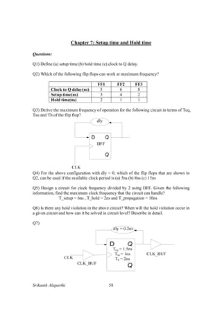 Srikanth Alaparthi 58
Chapter 7: Setup time and Hold time
Questions:
Q1) Define (a) setup time (b) hold time (c) clock to Q delay.
Q2) Which of the following flip flops can work at maximum frequency?
FF1 FF2 FF3
Clock to Q delay(ns) 5 6 8
Setup time(ns) 3 4 2
Hold time(ns) 2 1 1
Q3) Derive the maximum frequency of operation for the following circuit in terms of Tcq,
Tsu and Th of the flip flop?
Q4) For the above configuration with dly = 0, which of the flip flops that are shown in
Q2, can be used if the available clock period is (a) 5ns (b) 8ns (c) 15ns
Q5) Design a circuit for clock frequency divided by 2 using DFF. Given the following
information, find the maximum clock frequency that the circuit can handle?
T_setup = 6ns , T_hold = 2ns and T_propagation = 10ns
Q6) Is there any hold violation in the above circuit? When will the hold violation occur in
a given circuit and how can it be solved in circuit level? Describe in detail.
Q7)
 