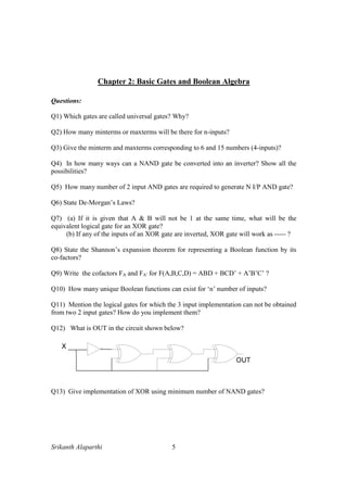 Srikanth Alaparthi 5
Chapter 2: Basic Gates and Boolean Algebra
Questions:
Q1) Which gates are called universal gates? Why?
Q2) How many minterms or maxterms will be there for n-inputs?
Q3) Give the minterm and maxterms corresponding to 6 and 15 numbers (4-inputs)?
Q4) In how many ways can a NAND gate be converted into an inverter? Show all the
possibilities?
Q5) How many number of 2 input AND gates are required to generate N I/P AND gate?
Q6) State De-Morgan’s Laws?
Q7) (a) If it is given that A & B will not be 1 at the same time, what will be the
equivalent logical gate for an XOR gate?
(b) If any of the inputs of an XOR gate are inverted, XOR gate will work as ----- ?
Q8) State the Shannon’s expansion theorem for representing a Boolean function by its
co-factors?
Q9) Write the cofactors FA and FA’ for F(A,B,C,D) = ABD + BCD’ + A’B’C’ ?
Q10) How many unique Boolean functions can exist for ‘n’ number of inputs?
Q11) Mention the logical gates for which the 3 input implementation can not be obtained
from two 2 input gates? How do you implement them?
Q12) What is OUT in the circuit shown below?
Q13) Give implementation of XOR using minimum number of NAND gates?
 