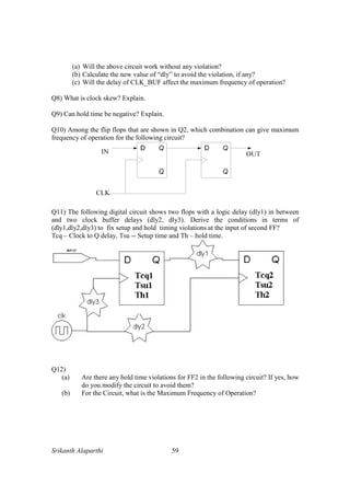 Srikanth Alaparthi 59
(a) Will the above circuit work without any violation?
(b) Calculate the new value of “dly” to avoid the violation, if any?
(c) Will the delay of CLK_BUF affect the maximum frequency of operation?
Q8) What is clock skew? Explain.
Q9) Can hold time be negative? Explain.
Q10) Among the flip flops that are shown in Q2, which combination can give maximum
frequency of operation for the following circuit?
Q11) The following digital circuit shows two flops with a logic delay (dly1) in between
and two clock buffer delays (dly2, dly3). Derive the conditions in terms of
(dly1,dly2,dly3) to fix setup and hold timing violations at the input of second FF?
Tcq – Clock to Q delay, Tsu -- Setup time and Th – hold time.
Q12)
(a) Are there any hold time violations for FF2 in the following circuit? If yes, how
do you modify the circuit to avoid them?
(b) For the Circuit, what is the Maximum Frequency of Operation?
 