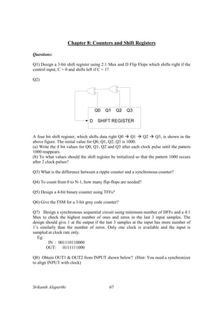 Srikanth Alaparthi 67
Chapter 8: Counters and Shift Registers
Questions:
Q1) Design a 3-bit shift register using 2:1 Mux and D Flip Flops which shifts right if the
control input, C = 0 and shifts left if C = 1?
Q2)
A four bit shift register, which shifts data right Q0 Q1 Q2 Q3, is shown in the
above figure. The initial value for Q0, Q1, Q2, Q3 is 1000.
(a) Write the 4 bit values for Q0, Q1, Q2 and Q3 after each clock pulse until the pattern
1000 reappears.
(b) To what values should the shift register be initialized so that the pattern 1000 occurs
after 2 clock pulses?
Q3) What is the difference between a ripple counter and a synchronous counter?
Q4) To count from 0 to N-1, how many flip-flops are needed?
Q5) Design a 4-bit binary counter using TFFs?
Q6) Give the FSM for a 3-bit gray code counter?
Q7) Design a synchronous sequential circuit using minimum number of DFFs and a 4:1
Mux to check the highest number of ones and zeros in the last 3 input samples. The
design should give 1 at the output if the last 3 samples at the input has more number of
1’s similarly than the number of zeros. Only one clock is available and the input is
sampled at clock rate only.
Eg:
IN : 001110110000
OUT: 0111111000
Q8) Obtain OUT1 & OUT2 from INPUT shown below? (Hint: You need a synchronizer
to align INPUT with clock)
 