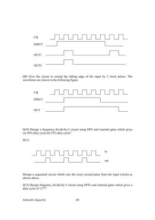 Srikanth Alaparthi 68
Q9) Give the circuit to extend the falling edge of the input by 2 clock pulses. The
waveforms are shown in the following figure.
Q10) Design a frequency divide-by-2 circuit using DFF and external gates which gives
(a) 50% duty cycle (b) 25% duty cycle?
Q11)
Design a sequential circuit which cuts the every second pulse from the input (clock) as
shown above.
Q12) Design frequency divide-by-3 circuit using DFFs and external gates which gives a
duty cycle of 1/3rd
?
in
out
Clk
INPUT
OUT1
OUT2
Clk
INPUT
OUT
 
