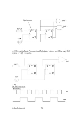 Srikanth Alaparthi 74
A9) Shift register based: Assumed atleast 3 clock gaps between next falling edge. Shift
register of width 2 is needed.
A10)
(a) 50% duty cycle:
Waveforms:
Synchronizer
 