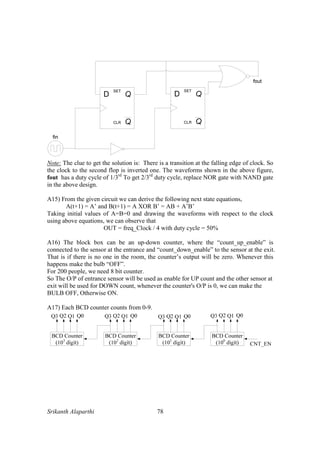 Srikanth Alaparthi 78
Note: The clue to get the solution is: There is a transition at the falling edge of clock. So
the clock to the second flop is inverted one. The waveforms shown in the above figure,
fout has a duty cycle of 1/3rd
To get 2/3rd
duty cycle, replace NOR gate with NAND gate
in the above design.
A15) From the given circuit we can derive the following next state equations,
A(t+1) = A’ and B(t+1) = A XOR B’ = AB + A’B’
Taking initial values of A=B=0 and drawing the waveforms with respect to the clock
using above equations, we can observe that
OUT = freq_Clock / 4 with duty cycle = 50%
A16) The block box can be an up-down counter, where the “count_up_enable” is
connected to the sensor at the entrance and “count_down_enable” to the sensor at the exit.
That is if there is no one in the room, the counter’s output will be zero. Whenever this
happens make the bulb “OFF”.
For 200 people, we need 8 bit counter.
So The O/P of entrance sensor will be used as enable for UP count and the other sensor at
exit will be used for DOWN count, whenever the counter's O/P is 0, we can make the
BULB OFF, Otherwise ON.
A17) Each BCD counter counts from 0-9.
 