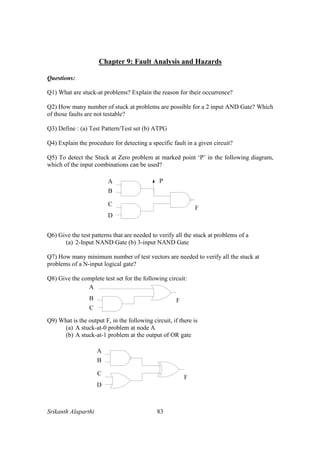 Srikanth Alaparthi 83
Chapter 9: Fault Analysis and Hazards
Questions:
Q1) What are stuck-at problems? Explain the reason for their occurrence?
Q2) How many number of stuck at problems are possible for a 2 input AND Gate? Which
of those faults are not testable?
Q3) Define : (a) Test Pattern/Test set (b) ATPG
Q4) Explain the procedure for detecting a specific fault in a given circuit?
Q5) To detect the Stuck at Zero problem at marked point ‘P’ in the following diagram,
which of the input combinations can be used?
Q6) Give the test patterns that are needed to verify all the stuck at problems of a
(a) 2-Input NAND Gate (b) 3-input NAND Gate
Q7) How many minimum number of test vectors are needed to verify all the stuck at
problems of a N-input logical gate?
Q8) Give the complete test set for the following circuit:
Q9) What is the output F, in the following circuit, if there is
(a) A stuck-at-0 problem at node A
(b) A stuck-at-1 problem at the output of OR gate
 
