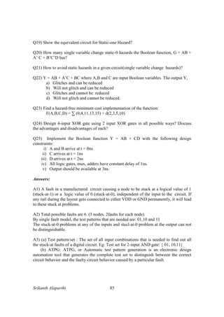 Srikanth Alaparthi 85
Q19) Show the equivalent circuit for Static-one Hazard?
Q20) How many single variable change static-0 hazards the Boolean function, G = AB +
A’ C + B’C’D has?
Q21) How to avoid static hazards in a given circuit(single variable change hazards)?
Q22) Y = AB + A’C + BC where A,B and C are input Boolean variables. The output Y,
a) Glitches and can be reduced
b) Will not glitch and can be reduced
c) Glitches and cannot be reduced
d) Will not glitch and cannot be reduced.
Q23) Find a hazard-free minimum cost implementation of the function:
F(A,B,C,D) = ∑ (0,4,11,13,15) + d(2,3,5,10)
Q24) Design 4-input XOR gate using 2 input XOR gates in all possible ways? Discuss
the advantages and disadvantages of each?
Q25) Implement the Boolean function Y = AB + CD with the following design
constraints:
i) A and B arrive at t = 0ns
ii) C arrives at t = 1ns
iii) D arrives at t = 2ns
iv) All logic gates, mux, adders have constant delay of 1ns.
v) Output should be available at 3ns.
Answers:
A1) A fault in a manufactured circuit causing a node to be stuck at a logical value of 1
(stuck-at-1) or a logic value of 0 (stuck-at-0), independent of the input to the circuit. If
any rail during the layout gets connected to either VDD or GND permanently, it will lead
to these stuck at problems.
A2) Total possible faults are 6. (3 nodes, 2faults for each node)
By single fault model, the test patterns that are needed are: 01,10 and 11
The stuck-at-0 problems at any of the inputs and stucl-at-0 problem at the output can not
be distinguishable.
A3) (a) Test pattern/set : The set of all input combinations that is needed to find out all
the stuck-at faults of a digital circuit. Eg: Test set for 2-input AND gate: { 01, 10,11}
(b) ATPG: ATPG, or Automatic test pattern generation is an electronic design
automation tool that generates the complete test set to distinguish between the correct
circuit behavior and the faulty circuit behavior caused by a particular fault.
 