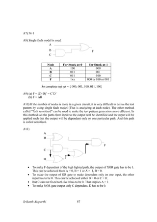 Srikanth Alaparthi 87
A7) N+1
A8) Single fault model is used.
Node For Stuck-at-0 For Stuck-at-1
A 100 000
B 011 001
C 011 010
F 1xx 000 or 010 or 001
So complete test set = { 000, 001, 010, 011, 100}
A9) (a) F = (C+D)’ = C’D’
(b) F = AB
A10) If the number of nodes is more in a given circuit, it is very difficult to derive the test
pattern by using single fault model (That is analyzing at each node). The other method
called “Path sensitized” can be used to make the test pattern generation more efficient. In
this method, all the paths from input to the output will be identified and the input will be
applied such that the output will be dependant only on one particular path. And this path
is called sensitized.
A11)
A
B
C
F
D
• To make F dependant of the high lighted path, the output of XOR gate has to be 1.
This can be achieved from A = 0, B = 1 or A = 1, B = 0.
• To make the output of OR gate to make dependant only on one input, the other
input has to be 0. This can be achieved either B = 0 or C = 0;
• But C can not fixed to 0. So B has to be 0. That implies A = 1
• To make NOR gate output only C dependant, D has to be 0.
 