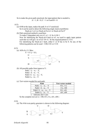 Srikanth Alaparthi 88
So to make the given path sensitized, the input pattern that is needed is,
A = 1, B = 0, C = 1 or 0 and D = 0
A12)
(a) 0100 at the input, makes the path A-w1-F sensitized.
So it can be used to detect the following single stuck-at problems:
Stuck-at-1 at A or Stuck-at-0 at w1 or Stuck-at-0 at F’
(b) Path sensitized method is used here.
To make F dependant only on w3, w1 = 0. So A=B=1
Now for identifying the Stuck-at-0 fault at w3, we need to apply input pattern
such that we will get 1 at w3.(C=D=1). So the required pattern is 1111.
For identifying the Stuck-at-1 fault, either C or D has to be 0. So any of the
following patterns can be used : 1100,1101 or 1110
A13)
(a) AOI of a 2:1 Mux:
Y = S’ I0 + S I1
(b) All possible paths from inputs to Y:
Path1 : I1 – w1 – Y,
Path2 : S – w1 – Y,
Path3: S – w2 – w3 – Y,
Path4: I0 – w3 – Y
(c) Test vectors needed for each path:
Path Test vector needed
Path1 : I1 – w1 – Y 01x, 11x
Path2 : S – w1 – Y 11x, 100
Path3: S – w2 – w3 – Y 011, x01
Path4: I0 – w3 – Y x01, x00
x – indicates don’t care
So the complete test set is { 100, 011,11x, x01, x00 }
A14)
(a) The 4-bit even parity generator is shown in the following diagram:
 