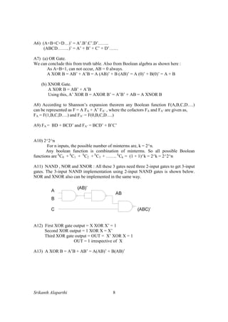 Srikanth Alaparthi 8
A6) (A+B+C+D…)’ = A’.B’.C’.D’…….
(ABCD……..)’ = A’ + B’ + C’ + D’……
A7) (a) OR Gate.
We can conclude this from truth table. Also from Boolean algebra as shown here :
As A=B=1, can not occur, AB = 0 always.
A XOR B = AB’ + A’B = A (AB)’ + B (AB)’ = A (0)’ + B(0)’ = A + B
(b) XNOR Gate.
A XOR B = AB’ + A’B
Using this, A’ XOR B = AXOR B’ = A’B’ + AB = A XNOR B
A8) According to Shannon’s expansion theorem any Boolean function F(A,B,C,D….)
can be represented as F = A FA + A’ FA’ , where the cofactors FA and FA’ are given as,
FA = F(1,B,C,D….) and FA’ = F(0,B,C,D….)
A9) FA = BD + BCD’ and FA’ = BCD’ + B’C’
A10) 2^2^n
For n inputs, the possible number of minterms are, k = 2^n.
Any boolean function is combination of minterms. So all possible Boolean
functions are k
C0 + k
C1 + k
C2 + k
C3 + ……. k
Ck = (1 + 1)^k = 2^k = 2^2^n
A11) NAND , NOR and XNOR : All these 3 gates need three 2-input gates to get 3-input
gates. The 3-input NAND implementation using 2-input NAND gates is shown below.
NOR and XNOR also can be implemented in the same way.
A12) First XOR gate output = X XOR X’ = 1
Second XOR output = 1 XOR X = X’
Third XOR gate output = OUT = X’ XOR X = 1
OUT = 1 irrespective of X
A13) A XOR B = A’B + AB’ = A(AB)’ + B(AB)’
 