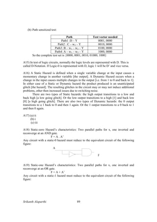 Srikanth Alaparthi 89
(b) Path sensitized test:
Path Test vector needed
Path1 :D – Y 0001, 0000
Path2 : C – w2 – Y 0010, 0000
Path3: B – w1 – w2 – Y 0100, 0000
Path4: A – w1 – w2 – Y 1000, 0000
So the complete test set is {0000, 0001, 0010, 01000, 1000}
A15) In test of logic circuits, normally the logic levels are represented with D. This is
called D-Notation. If Logic-0 is represented with D, logic 1 will be D’ and vice versa.
A16) A Static Hazard is defined when a single variable change at the input causes a
momentary change in another variable [the output]. A Dynamic Hazard occurs when a
change in the input causes multiple changes in the output [i.e. from 1 to 0 and back to 1].
In either case of a Static or Dynamic hazard the product produced is an unanticipated
glitch [the hazard]. The resulting glitches in the circuit may or may not induce additional
problems, other then increased issues due to switching noise.
There are two types of Static hazards: the high output transitions to a low and
back high [a low going glitch]. Or the low output transitions to a high [1] and back low
[0] [a high going glitch]. There are also two types of Dynamic hazards: the 0 output
transitions to a 1 back to 0 and then 1 again. Or the 1 output transitions to a 0 back to 1
and then 0 again.
A17) (a) ii
(b) i
(c) iii
A18) Static-zero Hazard’s characteristics: Two parallel paths for x, one inverted and
reconverge at an AND gate.
F = A . A’
Any circuit with a static-0 hazard must reduce to the equivalent circuit of the following
figure:
A19) Static-one Hazard’s characteristics: Two parallel paths for x, one inverted and
reconverge at an OR gate.
F = A + A’
Any circuit with a static-1 hazard must reduce to the equivalent circuit of the following
figure:
 