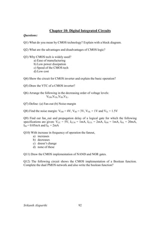 Srikanth Alaparthi 92
Chapter 10: Digital Integrated Circuits
Questions:
Q1) What do you mean by CMOS technology? Explain with a block diagram.
Q2) What are the advantages and disadvantages of CMOS logic?
Q3) Why CMOS tech is widely used?
a) Ease of manufacturing
b) Low power dissipation
c) Speed of the CMOS tech
d) Low cost
Q4) Show the circuit for CMOS inverter and explain the basic operation?
Q5) Draw the VTC of a CMOS inverter?
Q6) Arrange the following in the decreasing order of voltage levels:
VOH,VOL,VIH,VIL.
Q7) Define: (a) Fan-out (b) Noise-margin
Q8) Find the noise margin: VOH = 4V, VIH = 3V, VOL = 1V and VIL = 1.5V
Q9) Find out fan_out and propagation delay of a logical gate for which the following
specifications are given: VCC = 5V, ICCH = 1mA, ICCL = 2mA, IOH = 1mA, IOL = 20mA,
IIH = 0.05mA and IIL = 2mA
Q10) With increase in frequency of operation the fanout,
a) increases
b) decreases
c) doesn’t change
d) none of these
Q11) Draw the CMOS implementation of NAND and NOR gates.
Q12) The following circuit shows the CMOS implementation of a Boolean function.
Complete the dual PMOS network and also write the boolean function?
 