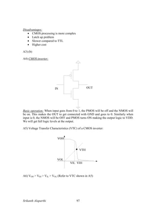 Srikanth Alaparthi 97
Disadvantages:
• CMOS processing is more complex
• Latch up problem
• Slower compared to TTL
• Higher cost
A3) (b)
A4) CMOS inverter:
OUTIN
Basic operation: When input goes from 0 to 1, the PMOS will be off and the NMOS will
be on. This makes the OUT to get connected with GND and goes to 0. Similarly when
input is 0, the NMOS will be OFF and PMOS turns ON making the output logic to VDD.
We will get full logic levels at the output.
A5) Voltage Transfer Characteristics (VTC) of a CMOS inverter:
A6) VOH > VIH > VIL > VOL (Refer to VTC shown in A5)
 