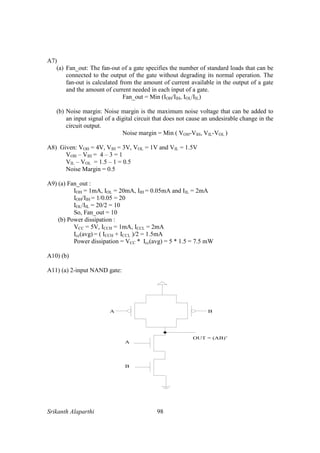 Srikanth Alaparthi 98
A7)
(a) Fan_out: The fan-out of a gate specifies the number of standard loads that can be
connected to the output of the gate without degrading its normal operation. The
fan-out is calculated from the amount of current available in the output of a gate
and the amount of current needed in each input of a gate.
Fan_out = Min (IOH/IIH, IOL/IIL)
(b) Noise margin: Noise margin is the maximum noise voltage that can be added to
an input signal of a digital circuit that does not cause an undesirable change in the
circuit output.
Noise margin = Min ( VOH-VIH, VIL-VOL )
A8) Given: VOH = 4V, VIH = 3V, VOL = 1V and VIL = 1.5V
VOH – VIH = 4 – 3 = 1
VIL – VOL = 1.5 – 1 = 0.5
Noise Margin = 0.5
A9) (a) Fan_out :
IOH = 1mA, IOL = 20mA, IIH = 0.05mA and IIL = 2mA
IOH/IIH = 1/0.05 = 20
IOL/IIL = 20/2 = 10
So, Fan_out = 10
(b) Power dissipation :
VCC = 5V, ICCH = 1mA, ICCL = 2mA
Icc(avg) = ( ICCH + ICCL )/2 = 1.5mA
Power dissipation = VCC * Icc(avg) = 5 * 1.5 = 7.5 mW
A10) (b)
A11) (a) 2-input NAND gate:
 