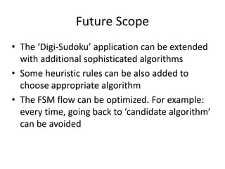 Future Scope
• The ‘Digi-Sudoku’ application can be extended
with additional sophisticated algorithms
• Some heuristic rules can be also added to
choose appropriate algorithm
• The FSM flow can be optimized. For example:
every time, going back to ‘candidate algorithm’
can be avoided
 