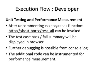 Execution Flow : Developer
Unit Testing and Performance Measurement
• After uncommenting PrintOptions function:
http://<host:port>/test_all can be invoked
• The test case pass / fail summary will be
displayed in browser
• Further debugging is possible from console log
• The additional code can be instrumented for
performance measurement.
 