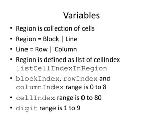 Variables
• Region is collection of cells
• Region = Block | Line
• Line = Row | Column
• Region is defined as list of cellIndex
listCellIndexInRegion
• blockIndex, rowIndex and
columnIndex range is 0 to 8
• cellIndex range is 0 to 80
• digit range is 1 to 9
 