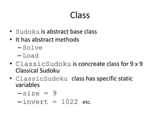 Class
• Sudoku is abstract base class
• It has abstract methods
– Solve
– Load
• ClassicSudoku is concreate class for 9 x 9
Classical Sudoku
• ClassicSudoku class has specific static
variables
–size = 9
–invert = 1022 etc.
 