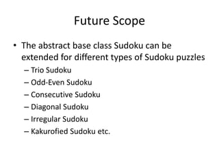 Future Scope
• The abstract base class Sudoku can be
extended for different types of Sudoku puzzles
– Trio Sudoku
– Odd-Even Sudoku
– Consecutive Sudoku
– Diagonal Sudoku
– Irregular Sudoku
– Kakurofied Sudoku etc.
 