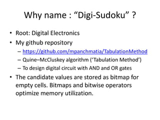 Why name : “Digi-Sudoku” ?
• Root: Digital Electronics
• My github repository
– https://github.com/mpanchmatia/TabulationMethod
– Quine–McCluskey algorithm (‘Tabulation Method’)
– To design digital circuit with AND and OR gates
• The candidate values are stored as bitmap for
empty cells. Bitmaps and bitwise operators
optimize memory utilization.
 