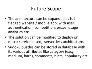 Future Scope
• The architecture can be expanded as full-
fledged website / mobile app, with user
authentication, competition, prizes, usage
analytics etc.
• The solution can be modified to deploy on
micro-service based, server-less architecture.
• Sudoku puzzles can be stored in database with
its various attributes like category (easy,
medium, hard), comments, hints, popularity etc.
 