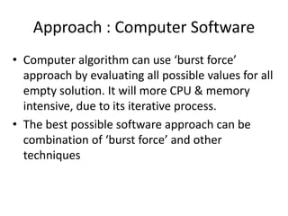 Approach : Computer Software
• Computer algorithm can use ‘burst force’
approach by evaluating all possible values for all
empty solution. It will more CPU & memory
intensive, due to its iterative process.
• The best possible software approach can be
combination of ‘burst force’ and other
techniques
 