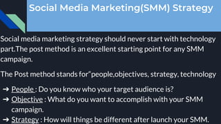 Social Media Marketing(SMM) Strategy
Social media marketing strategy should never start with technology
part.The post method is an excellent starting point for any SMM
campaign.
The Post method stands for“people,objectives, strategy, technology
➔ People : Do you know who your target audience is?
➔ Objective : What do you want to accomplish with your SMM
campaign.
➔ Strategy : How will things be different after launch your SMM.
 