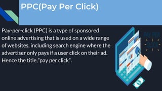 PPC(Pay Per Click)
Pay-per-click (PPC) is a type of sponsored
online advertising that is used on a wide range
of websites, including search engine where the
advertiser only pays if a user click on their ad.
Hence the title,”pay per click”.
 