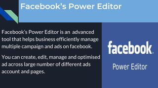 Facebook’s Power Editor
Facebook’s Power Editor is an advanced
tool that helps business efficiently manage
multiple campaign and ads on facebook.
You can create, edit, manage and optimised
ad across large number of different ads
account and pages.
 
