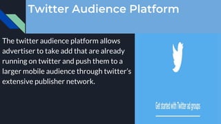 Twitter Audience Platform
The twitter audience platform allows
advertiser to take add that are already
running on twitter and push them to a
larger mobile audience through twitter’s
extensive publisher network.
 