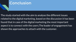 Conclusion
The study started with the aim to analyse the different issues
related to the digital marketing ,based on the discussion it has been
found that in case of the digital marketing the most important
aspect is to connect with the users.The leader of engagement has
shown the approaches to attach with the customer.
 