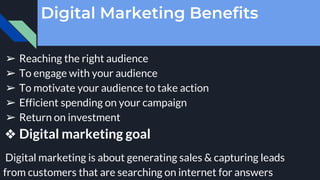 Digital Marketing Benefits
➢ Reaching the right audience
➢ To engage with your audience
➢ To motivate your audience to take action
➢ Efficient spending on your campaign
➢ Return on investment
❖ Digital marketing goal
Digital marketing is about generating sales & capturing leads
from customers that are searching on internet for answers
 