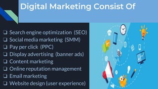 Digital Marketing Consist Of
❏ Search engine optimization (SEO)
❏ Social media marketing (SMM)
❏ Pay per click (PPC)
❏ Display advertising (banner ads)
❏ Content marketing
❏ Online reputation management
❏ Email marketing
❏ Website design (user experience)
 