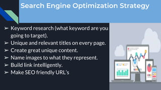 Search Engine Optimization Strategy
➢ Keyword research (what keyword are you
going to target).
➢ Unique and relevant titles on every page.
➢ Create great unique content.
➢ Name images to what they represent.
➢ Build link intelligently.
➢ Make SEO friendly URL’s
 