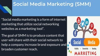 Social Media Marketing (SMM)
“Social media marketing is a form of internet
marketing that utilize social networking
websites as a marketing tool”.
The goal of SMM is to produce content that
user will share with their social network to
help a company increase brand exposure and
broaden customer reach.
 